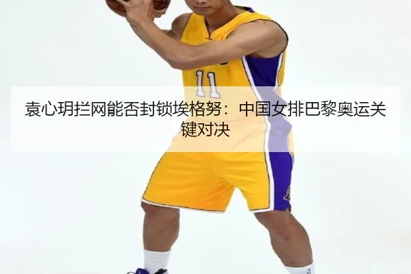 袁心玥拦网能否封锁埃格努：中国女排巴黎奥运关键对决