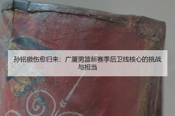 孙铭徽伤愈归来：广厦男篮新赛季后卫线核心的挑战与担当